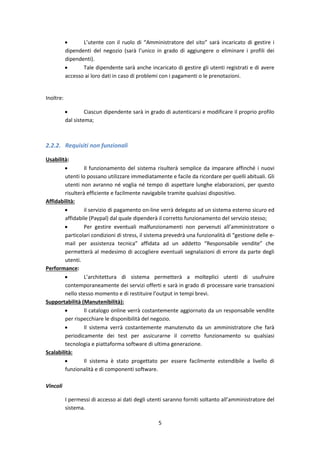 5
 L’utente con il ruolo di “Amministratore del sito” sarà incaricato di gestire i
dipendenti del negozio (sarà l’unico in grado di aggiungere o eliminare i profili dei
dipendenti).
 Tale dipendente sarà anche incaricato di gestire gli utenti registrati e di avere
accesso ai loro dati in caso di problemi con i pagamenti o le prenotazioni.
Inoltre:
 Ciascun dipendente sarà in grado di autenticarsi e modificare il proprio profilo
dal sistema;
2.2.2. Requisiti non funzionali
Usabilità:
 Il funzionamento del sistema risulterà semplice da imparare affinché i nuovi
utenti lo possano utilizzare immediatamente e facile da ricordare per quelli abituali. Gli
utenti non avranno né voglia né tempo di aspettare lunghe elaborazioni, per questo
risulterà efficiente e facilmente navigabile tramite qualsiasi dispositivo.
Affidabilità:
 il servizio di pagamento on-line verrà delegato ad un sistema esterno sicuro ed
affidabile (Paypal) dal quale dipenderà il corretto funzionamento del servizio stesso;
 Per gestire eventuali malfunzionamenti non pervenuti all’amministratore o
particolari condizioni di stress, il sistema prevedrà una funzionalità di “gestione delle e-
mail per assistenza tecnica” affidata ad un addetto “Responsabile vendite” che
permetterà al medesimo di accogliere eventuali segnalazioni di errore da parte degli
utenti.
Performance:
 L’architettura di sistema permetterà a molteplici utenti di usufruire
contemporaneamente dei servizi offerti e sarà in grado di processare varie transazioni
nello stesso momento e di restituire l’output in tempi brevi.
Supportabilità (Manutenibilità):
 Il catalogo online verrà costantemente aggiornato da un responsabile vendite
per rispecchiare le disponibilità del negozio.
 Il sistema verrà costantemente manutenuto da un amministratore che farà
periodicamente dei test per assicurarne il corretto funzionamento su qualsiasi
tecnologia e piattaforma software di ultima generazione.
Scalabilità:
 Il sistema è stato progettato per essere facilmente estendibile a livello di
funzionalità e di componenti software.
Vincoli
I permessi di accesso ai dati degli utenti saranno forniti soltanto all’amministratore del
sistema.
 