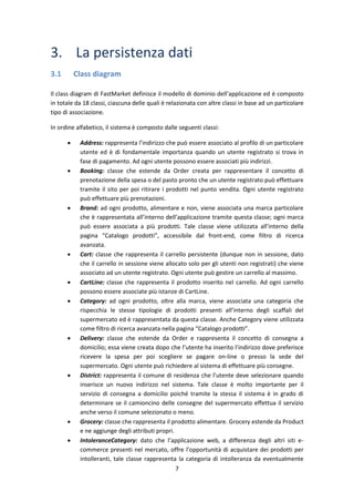 7
3. La persistenza dati
3.1 Class diagram
Il class diagram di FastMarket definisce il modello di dominio dell’applicazione ed è composto
in totale da 18 classi, ciascuna delle quali è relazionata con altre classi in base ad un particolare
tipo di associazione.
In ordine alfabetico, il sistema è composto dalle seguenti classi:
 Address: rappresenta l’indirizzo che può essere associato al profilo di un particolare
utente ed è di fondamentale importanza quando un utente registrato si trova in
fase di pagamento. Ad ogni utente possono essere associati più indirizzi.
 Booking: classe che estende da Order creata per rappresentare il concetto di
prenotazione della spesa o del pasto pronto che un utente registrato può effettuare
tramite il sito per poi ritirare i prodotti nel punto vendita. Ogni utente registrato
può effettuare più prenotazioni.
 Brand: ad ogni prodotto, alimentare e non, viene associata una marca particolare
che è rappresentata all’interno dell’applicazione tramite questa classe; ogni marca
può essere associata a più prodotti. Tale classe viene utilizzata all’interno della
pagina “Catalogo prodotti”, accessibile dal front-end, come filtro di ricerca
avanzata.
 Cart: classe che rappresenta il carrello persistente (dunque non in sessione, dato
che il carrello in sessione viene allocato solo per gli utenti non registrati) che viene
associato ad un utente registrato. Ogni utente può gestire un carrello al massimo.
 CartLine: classe che rappresenta il prodotto inserito nel carrello. Ad ogni carrello
possono essere associate più istanze di CartLine.
 Category: ad ogni prodotto, oltre alla marca, viene associata una categoria che
rispecchia le stesse tipologie di prodotti presenti all’interno degli scaffali del
supermercato ed è rappresentata da questa classe. Anche Category viene utilizzata
come filtro di ricerca avanzata nella pagina “Catalogo prodotti”.
 Delivery: classe che estende da Order e rappresenta il concetto di consegna a
domicilio; essa viene creata dopo che l’utente ha inserito l’indirizzo dove preferisce
ricevere la spesa per poi scegliere se pagare on-line o presso la sede del
supermercato. Ogni utente può richiedere al sistema di effettuare più consegne.
 District: rappresenta il comune di residenza che l’utente deve selezionare quando
inserisce un nuovo indirizzo nel sistema. Tale classe è molto importante per il
servizio di consegna a domicilio poiché tramite la stessa il sistema è in grado di
determinare se il camioncino delle consegne del supermercato effettua il servizio
anche verso il comune selezionato o meno.
 Grocery: classe che rappresenta il prodotto alimentare. Grocery estende da Product
e ne aggiunge degli attributi propri.
 IntoleranceCategory: dato che l’applicazione web, a differenza degli altri siti e-
commerce presenti nel mercato, offre l’opportunità di acquistare dei prodotti per
intolleranti, tale classe rappresenta la categoria di intolleranza da eventualmente
 