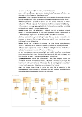 8
associare ad alcuni prodotti alimentari presenti nel sistema.
Anche IntoleranceCategory può essere selezionata dall’utente per effettuare una
ricerca avanzata nella pagina “Catalogo prodotti”.
 NonGrocery: classe che rappresenta il prodotto non alimentare. Allo stesso modo di
Grocery, anche questa classe estende da Product e presenta degli attributi propri.
 Order: rappresenta il concetto di ordine che può essere effettuato al sistema
dall’utente in fase di acquisto. E’ una classe padre dalla quale estendono Booking e
Delivery e serve per raggruppare gli attributi che hanno in comune i due concetti di
prenotazione in negozio e consegna a domicilio.
 Product: classe padre che rappresenta il generico concetto di prodotto messo in
vendita dal nostro e-commerce. Da tale classe estendono Grocery e NonGrocery ed
è stata creata per raggruppare gli attributi che tali classi hanno in comune.
 Province: classe che rappresenta la provincia che deve essere necessariamente
associata al comune, che viene poi selezionato quando viene inserito un nuovo
indirizzo all’interno del sistema.
 Region: classe che rappresenta la regione che deve essere necessariamente
associata alla provincia che viene a sua volta associata ad un comune particolare.
 Role: classe che rappresenta il ruolo da attribuire obbligatoriamente all’utente una
volta che lo stesso viene inserito all’interno del sistema.
Ad ogni utente possono essere associati più ruoli e ciò è stato fatto pensando agli
amministratori del back-end (i dipendenti) che, a seconda del ruolo a cui viene loro
dato, possono accedere a diverse funzionalità dell’applicazione.
 SystemInformation: classe che rappresenta i dati che vengono inseriti dai
dipendenti incaricati all’interno del sistema. Si tratta di politiche sulla privacy o altre
informazioni sul funzionamento del servizio che gli utenti possono visualizzare
tramite interfaccia e sono dettati dal supermercato di riferimento.
 User: tale classe rappresenta gli utenti del sito che si dividono in due
macrocategorie: utenti registrati e dipendenti. Ad ogni generico utente registrato
possono essere potenzialmente associati uno o più ruoli.
 