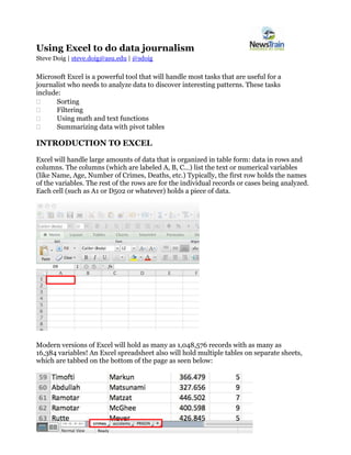 Using Excel to do data journalism
Steve Doig | steve.doig@asu.edu | @sdoig
Microsoft Excel is a powerful tool that will handle most tasks that are useful for a
journalist who needs to analyze data to discover interesting patterns. These tasks
include:
 Sorting
 Filtering
 Using math and text functions
 Summarizing data with pivot tables
INTRODUCTION TO EXCEL
Excel will handle large amounts of data that is organized in table form: data in rows and
columns. The columns (which are labeled A, B, C…) list the text or numerical variables
(like Name, Age, Number of Crimes, Deaths, etc.) Typically, the first row holds the names
of the variables. The rest of the rows are for the individual records or cases being analyzed.
Each cell (such as A1 or D502 or whatever) holds a piece of data.
Modern versions of Excel will hold as many as 1,048,576 records with as many as
16,384 variables! An Excel spreadsheet also will hold multiple tables on separate sheets,
which are tabbed on the bottom of the page as seen below:
 