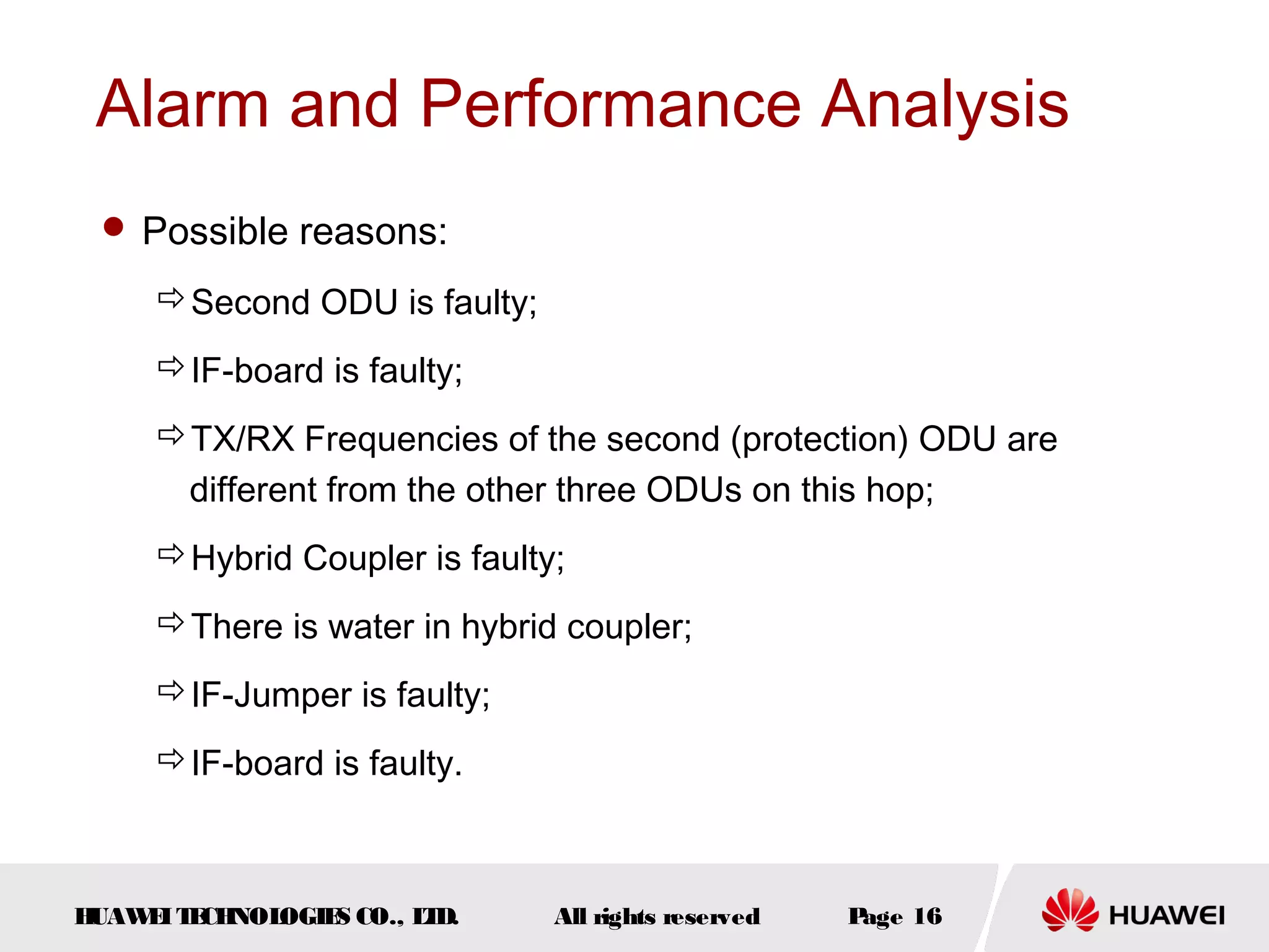 Alarm and Performance Analysis
 Possible reasons:

Second ODU is faulty;
IF-board is faulty;
TX/RX Frequencies of the second (protection) ODU are 
different from the other three ODUs on this hop;
Hybrid Coupler is faulty;
There is water in hybrid coupler;
IF-Jumper is faulty;
IF-board is faulty.

H
UAW I T CH
E E NOL
OGIE CO., L D.
S
T

All rights reserved

P
age 16

 