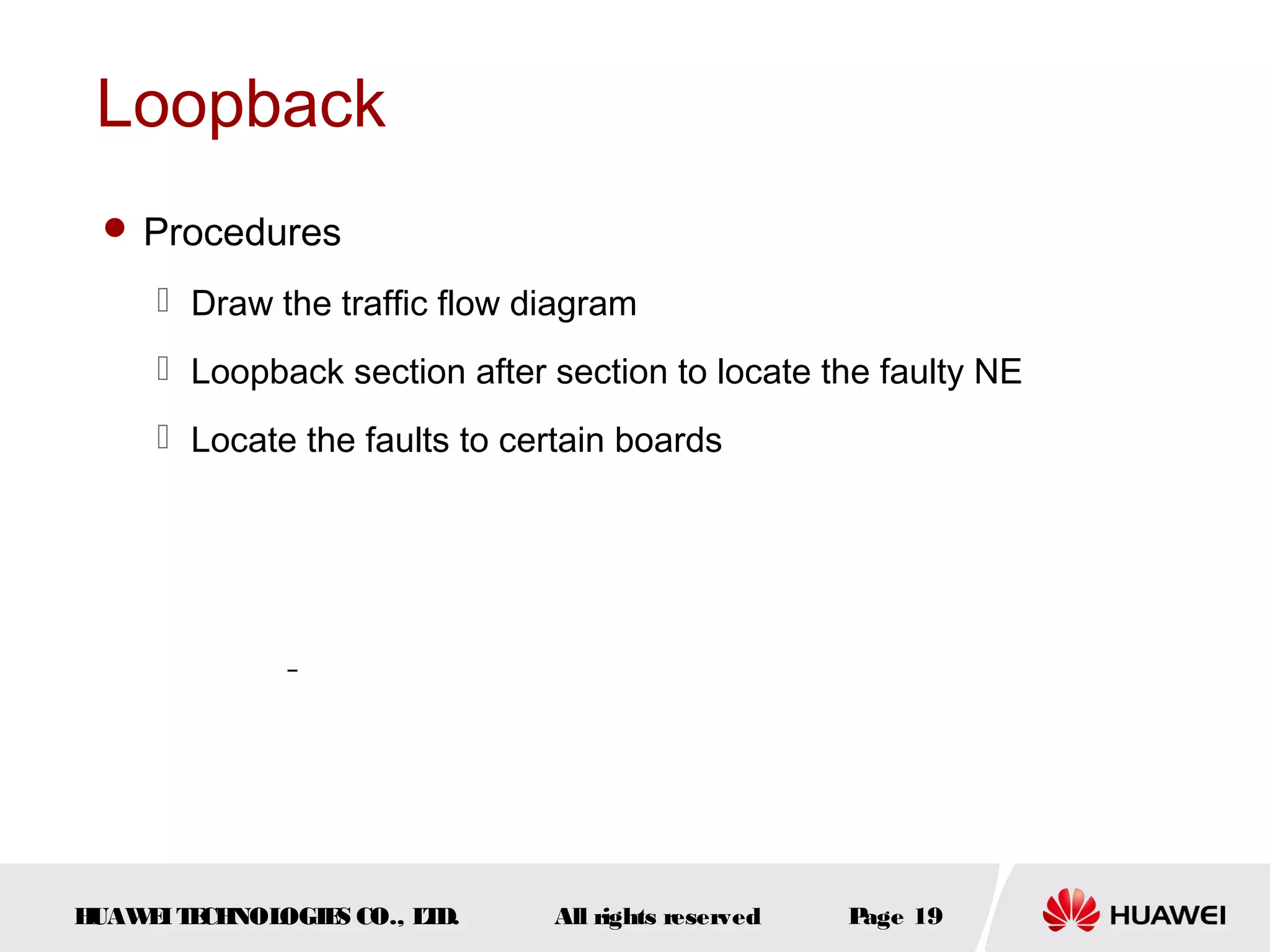Loopback
 Procedures

 Draw the traffic flow diagram
 Loopback section after section to locate the faulty NE
 Locate the faults to certain boards

H
UAW I T CH
E E NOL
OGIE CO., L D.
S
T

All rights reserved

P
age 19

 
