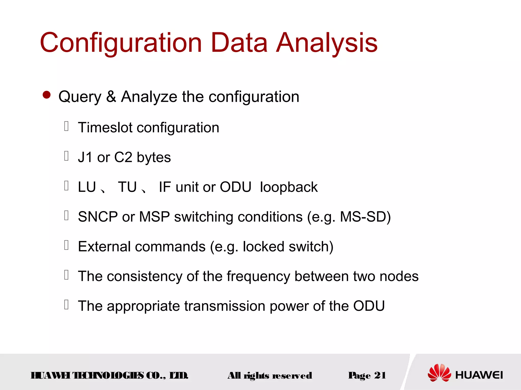 Configuration Data Analysis
 Query & Analyze the configuration

 Timeslot configuration
 J1 or C2 bytes
 LU 、 TU 、 IF unit or ODU loopback
 SNCP or MSP switching conditions (e.g. MS-SD)
 External commands (e.g. locked switch)
 The consistency of the frequency between two nodes
 The appropriate transmission power of the ODU

H
UAW I T CH
E E NOL
OGIE CO., L D.
S
T

All rights reserved

P
age 21

 