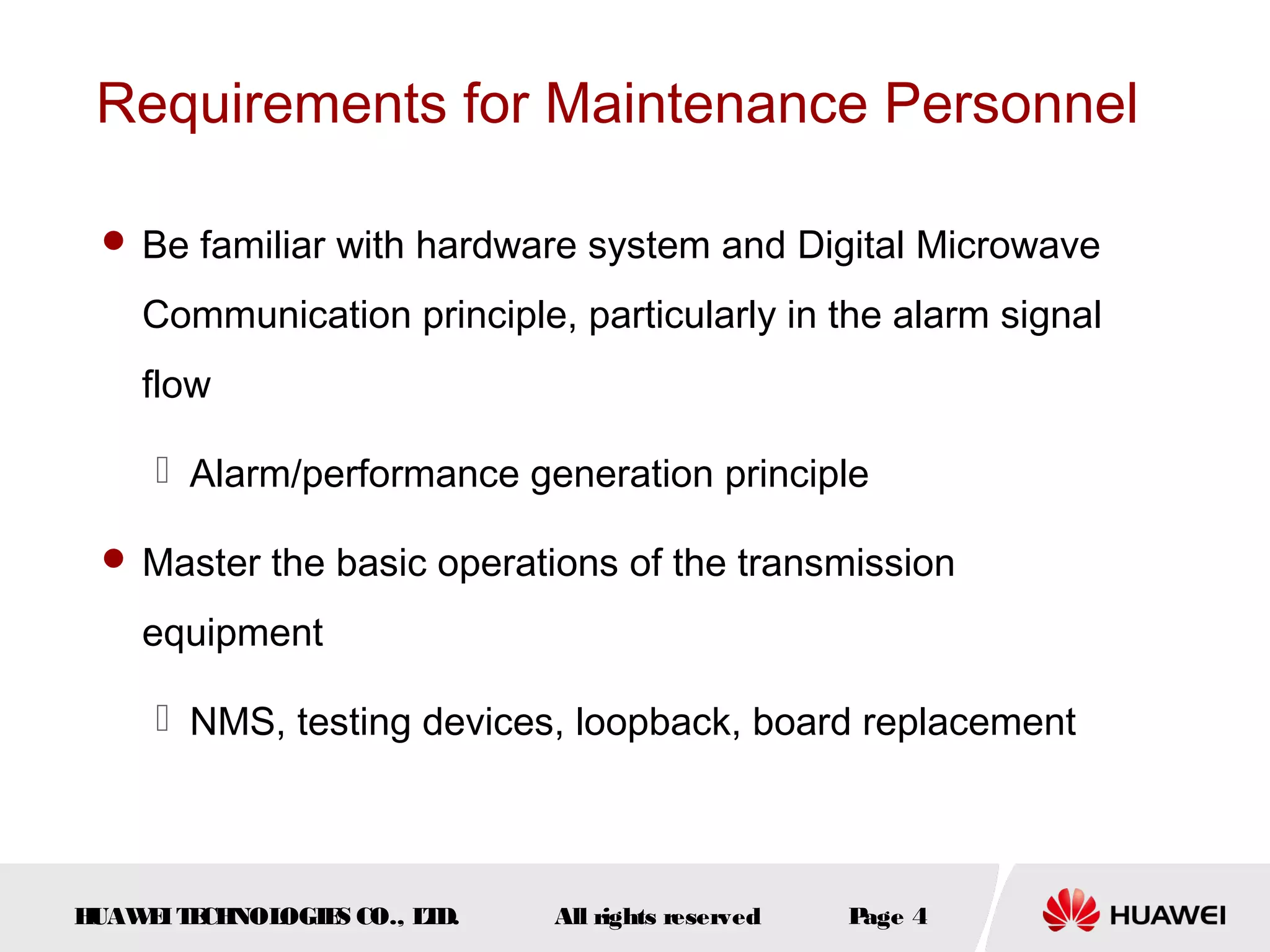 Requirements for Maintenance Personnel
 Be familiar with hardware system and Digital Microwave

Communication principle, particularly in the alarm signal
flow
 Alarm/performance generation principle
 Master the basic operations of the transmission

equipment
 NMS, testing devices, loopback, board replacement

H
UAW I T CH
E E NOL
OGIE CO., L D.
S
T

All rights reserved

P
age 4

 