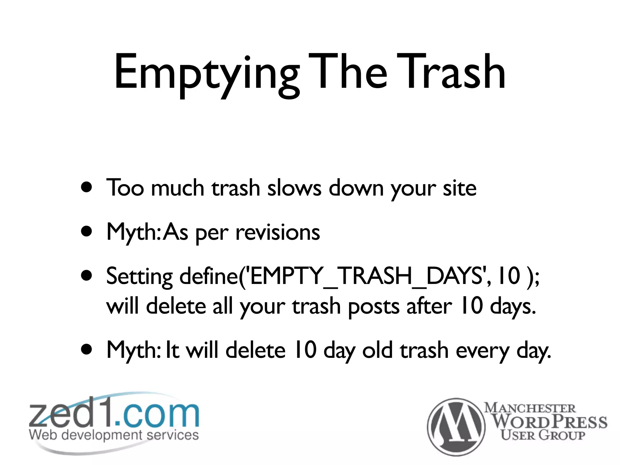 Emptying The Trash

• Too much trash slows down your site
• Myth:As per revisions
• Setting define('EMPTY_TRASH_DAYS', 10 );
  will delete all your trash posts after 10 days.
• Myth: It will delete 10 day old trash every day.
 