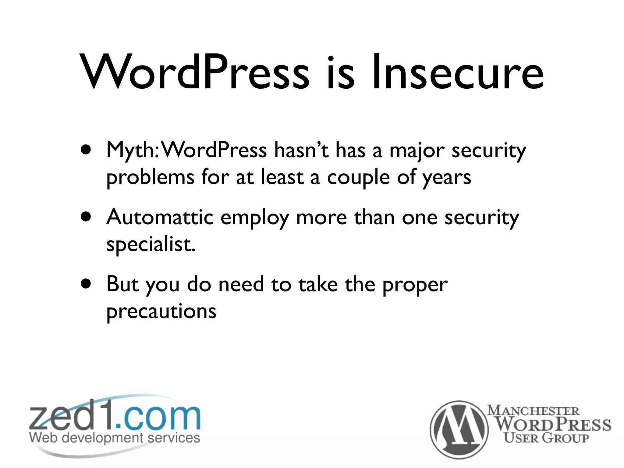 WordPress is Insecure
•   Myth: WordPress hasn’t has a major security
    problems for at least a couple of years
•   Automattic employ more than one security
    specialist.
•   But you do need to take the proper
    precautions
 