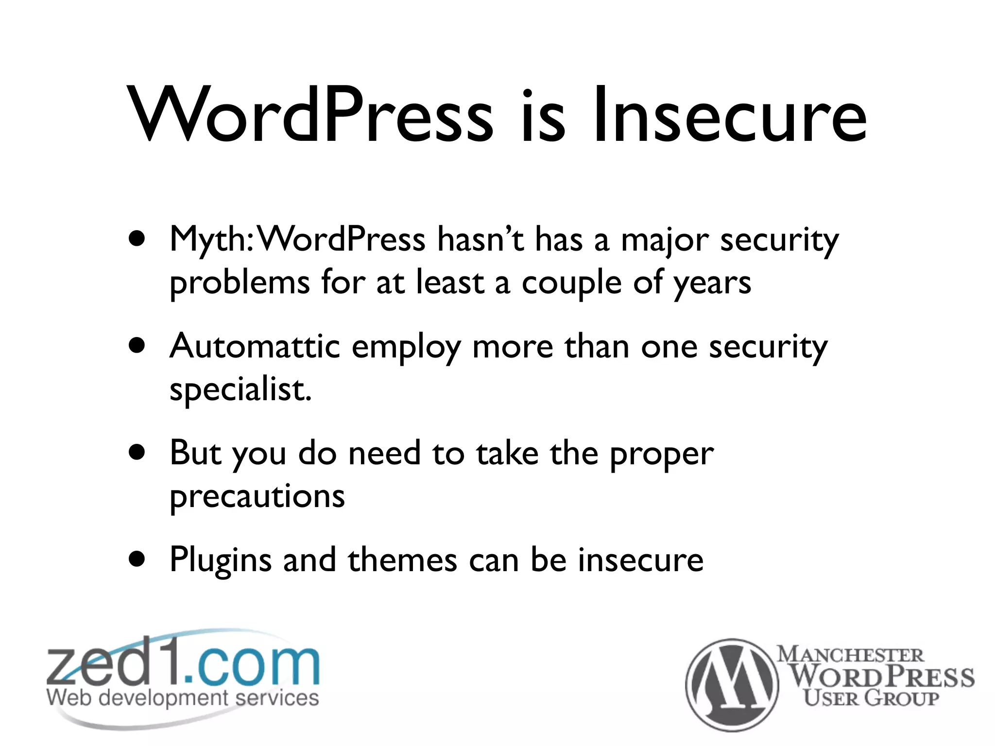 WordPress is Insecure
•   Myth: WordPress hasn’t has a major security
    problems for at least a couple of years
•   Automattic employ more than one security
    specialist.
•   But you do need to take the proper
    precautions
•   Plugins and themes can be insecure
 