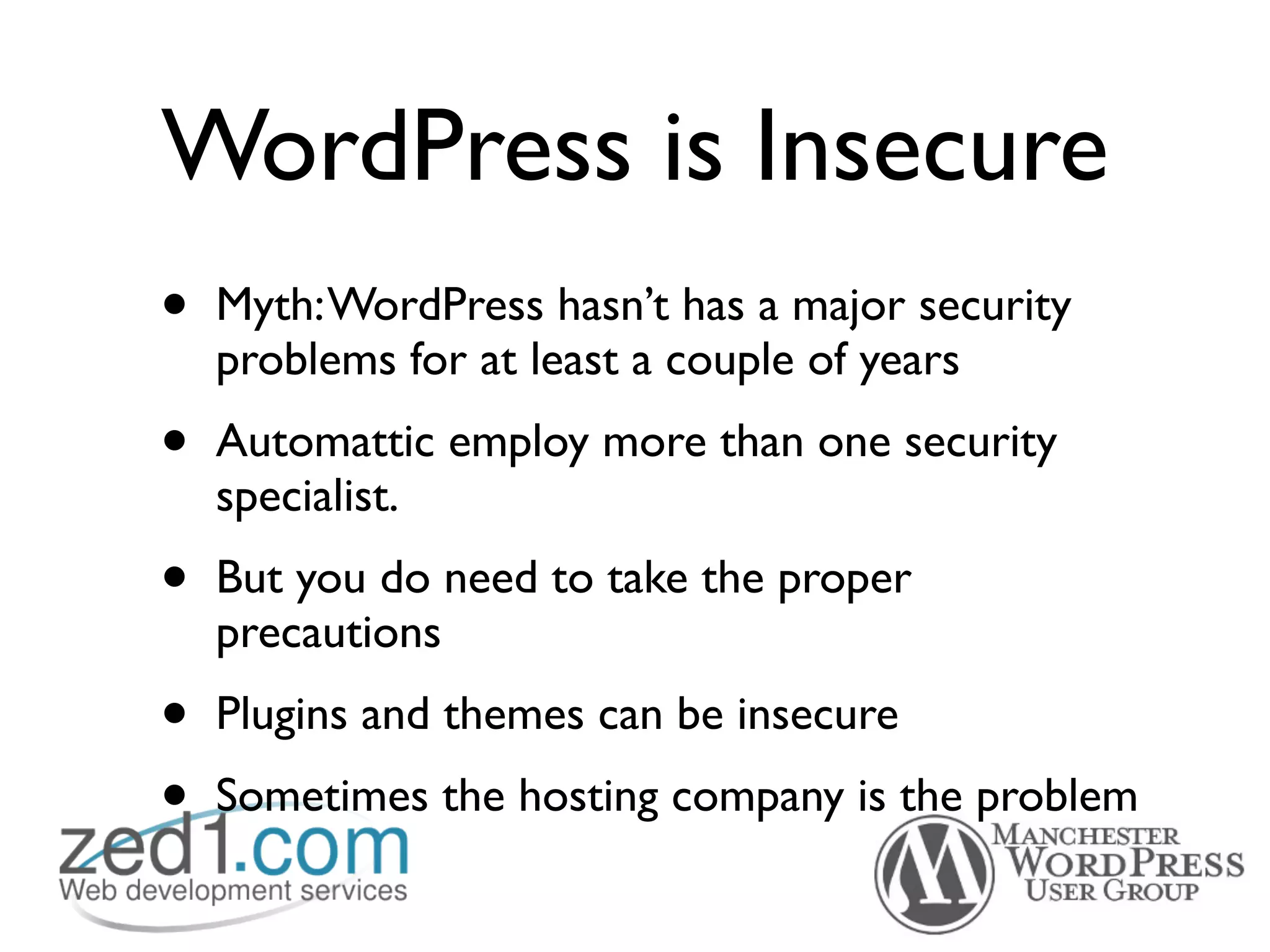 WordPress is Insecure
•   Myth: WordPress hasn’t has a major security
    problems for at least a couple of years
•   Automattic employ more than one security
    specialist.
•   But you do need to take the proper
    precautions
•   Plugins and themes can be insecure
•   Sometimes the hosting company is the problem
 