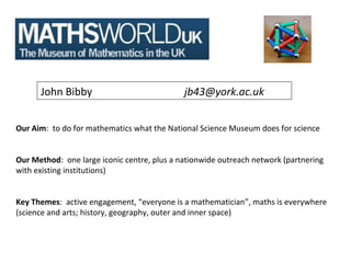 John Bibby                             jb43@york.ac.uk


Our Aim: to do for mathematics what the National Science Museum does for science


Our Method: one large iconic centre, plus a nationwide outreach network (partnering
with existing institutions)


Key Themes: active engagement, “everyone is a mathematician”, maths is everywhere
(science and arts; history, geography, outer and inner space)
 