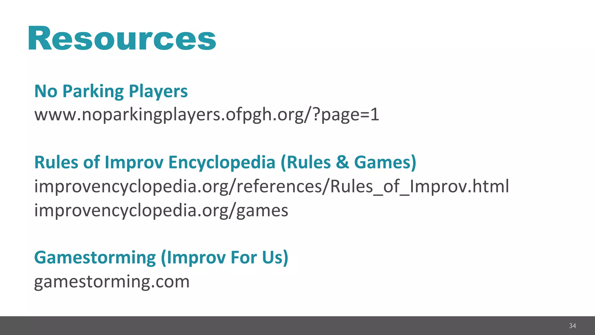 34
Resources
No	
  Parking	
  Players	
  
www.noparkingplayers.ofpgh.org/?page=1	
  
	
  
Rules	
  of	
  Improv	
  Encyclopedia	
  (Rules	
  &	
  Games)	
  
improvencyclopedia.org/references/Rules_of_Improv.html	
  
improvencyclopedia.org/games	
  
	
  
Gamestorming	
  (Improv	
  For	
  Us)	
  
gamestorming.com	
  
 