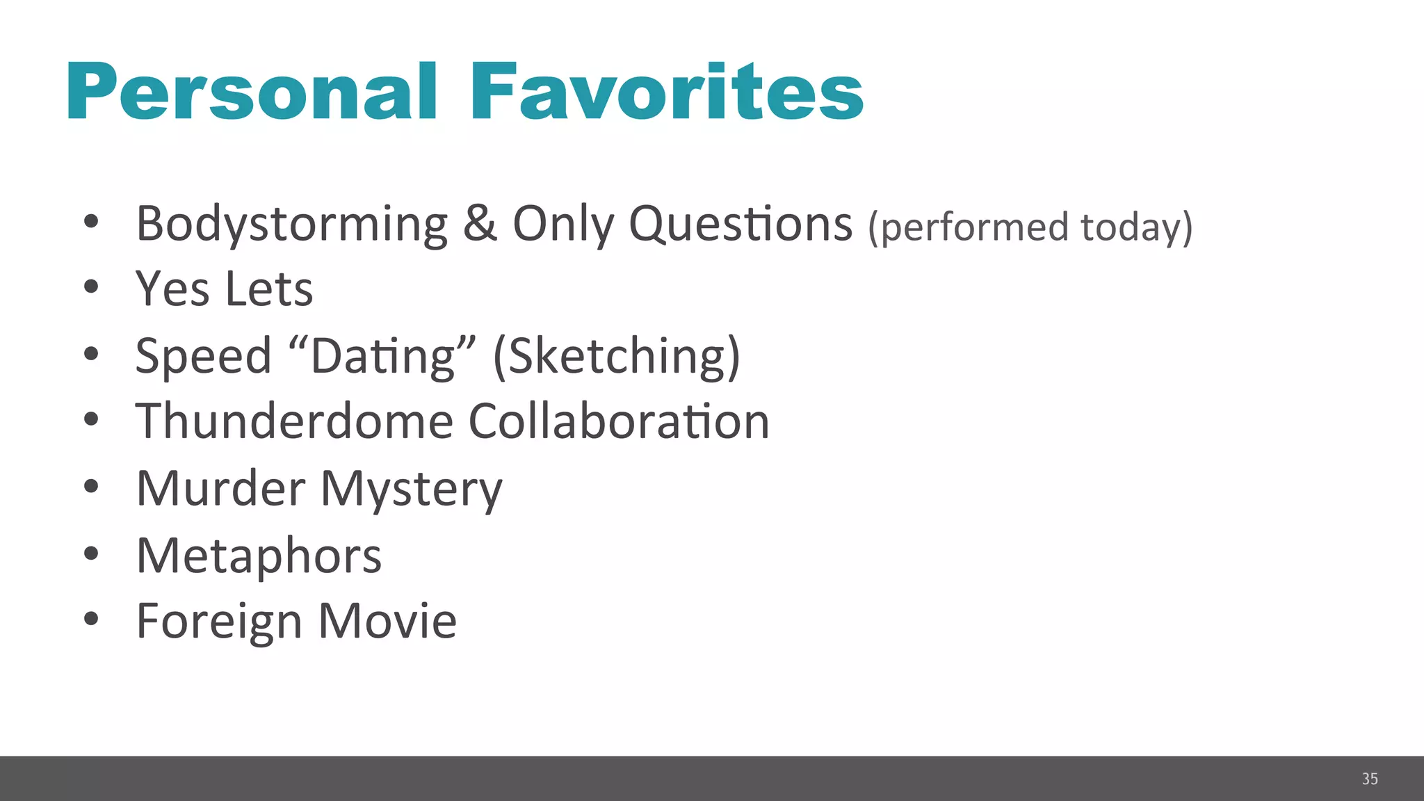 35
Personal Favorites
•  Bodystorming	
  &	
  Only	
  QuesGons	
  (performed	
  today)	
  
•  Yes	
  Lets	
  
•  Speed	
  “DaGng”	
  (Sketching)	
  
•  Thunderdome	
  CollaboraGon	
  
•  Murder	
  Mystery	
  
•  Metaphors	
  
•  Foreign	
  Movie	
  
 