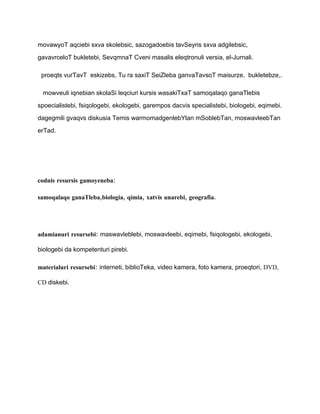 movawyoT aqciebi sxva skolebsic, sazogadoebis tavSeyris sxva adgilebsic,

gavavrceloT bukletebi, SevqmnaT Cveni masalis eleqtronuli versia, el-Jurnali.

 proeqts vurTavT eskizebs, Tu ra saxiT SeiZleba ganvaTavsoT maisurze, bukletebze,.

 mowveuli iqnebian skolaSi leqciuri kursis wasakiTxaT samoqalaqo ganaTlebis

spoecialistebi, fsiqologebi, ekologebi, garempos dacvis specialistebi, biologebi, eqimebi.

dagegmili gvaqvs diskusia Temis warmomadgenlebYtan mSoblebTan, moswavleebTan

erTad.




codnis resursis gamoyeneba:

samoqalaqo ganaTleba,biologia, qimia, xatvis unarebi, geografia.




adamianuri resursebi: maswavleblebi, moswavleebi, eqimebi, fsiqologebi, ekologebi,

biologebi da kompetenturi pirebi.

materialuri resursebi: interneti, biblioTeka, video kamera, foto kamera, proeqtori, DVD,

CD diskebi.
 