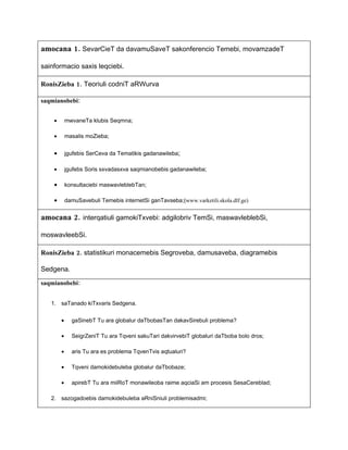 amocana 1. SevarCieT da davamuSaveT sakonferencio Temebi, movamzadeT

sainformacio saxis leqciebi.

RonisZieba 1. Teoriuli codniT aRWurva

saqmianobebi:


    •       mwvaneTa klubis Seqmna;

    •       masalis moZieba;


    •       jgufebis SerCeva da Tematikis gadanawileba;

    •       jgufebs Soris sxvadasxva saqmianobebis gadanawileba;

    •       konsultaciebi maswavleblebTan;

    •       damuSavebuli Temebis internetSi ganTavseba;(www.varketili.skola.dlf.ge)


amocana 2. interqatiuli gamokiTxvebi: adgilobriv TemSi, maswavleblebSi,

moswavleebSi.

RonisZieba 2. statistikuri monacemebis Segroveba, damusaveba, diagramebis

Sedgena.

saqmianobebi:


   1. saTanado kiTxvaris Sedgena.


        •     gaSinebT Tu ara globalur daTbobasTan dakavSirebuli problema?

        •     SeigrZeniT Tu ara Tqveni sakuTari dakvirvebiT globaluri daTboba bolo dros;

        •     aris Tu ara es problema TqvenTvis aqtualuri?

        •     Tqveni damokidebuleba globalur daTbobaze;

        •     apirebT Tu ara miiRoT monawileoba raime aqciaSi am procesis SesaCereblad;

   2. sazogadoebis damokidebuleba aRniSniuli problemisadmi;
 