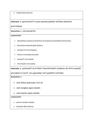3. respodentebis SerCeva;




amocana 3: gamovarkvieT ra zians ayenebs globaluri daTboba adamianis

janmrTelobas.

RonisZieba 3. viziti eqimebTan

saqmianobebi:


       •    dakavSireba sxvadasxva eqimebTan da winaswar konsultaciebze SeTanxmeba;


       •    Sexvedraze wasasvleli jgufis Seqmna;


       •    winaswari kiTxvaris Sedgena;


       •    intervius momzadeba da analizi;


       •    transportiT uzrunvelyofa;


       •    cifruli teqnikis momzadeba;


amocana 4. partniorobiT da erToblivi TanamSromlobiT problemis ufro farTo masebSi

gavrceleba im mizniT, rom gagviioldes maTi gadaWris meTodebi.

RonisZieba 4.


   •       viziti Tbilisis skola-kolej “nino”-Si;

   •       viziti manglisis sajaro skolaSi;

   •       viziti borjomis sajaro skolaSi;

saqmianobebi:


   •       partniori skolebis moZieba;

   •       Sexvedris dRis daniSvna;
 