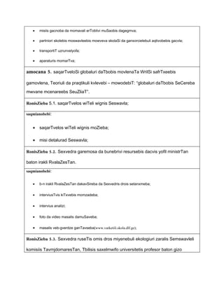•   misiis gacnoba da momavali erToblivi muSaobis dagegmva;

   •   partniori skolebis moswavleebis mowveva skolaSi da ganxorcielebuli aqtivobebis gacvla;

   •   transportiT uzrunvelyofa;

   •   aparaturis momarTva;


amocana 5. saqarTveloSi globaluri daTbobis movlenaTa WrilSi safrTxeebis

gamovlena, Teoriuli da praqtikuli kvlevebi – mowodebiT: “globaluri daTbobis SeCereba

mwvane mcenareebs SeuZliaT”.

RonisZieba 5.1. saqarTvelos wiTeli wignis Seswavla;

saqmianobebi:


   •   saqarTvelos wiTeli wignis moZieba;

   •   misi detalurad Seswavla;

RonisZieba 5.2. Sexvedra garemosa da bunebrivi resursebis dacvis yofil ministrTan

baton irakli RvalaZesTan.

saqmianobebi:


   •   b-n irakli RvalaZesTan dakavSireba da Sexvedris drois setanxmeba;


   •   interviusTvis kiTxvebis momzadeba;


   •   intervius analizi;


   •   foto da video masalis damuSaveba;


   •   masalis veb-gverdze ganTavseba(www.varketili.skola.dlf.ge);


RonisZieba 5.3. Sexvedra ruseTis omis dros miyenebuli ekologiuri zaralis Semswavleli

komisiis TavmjdomaresTan, Tbilisis saxelmwifo universitetis profesor baton gizo
 