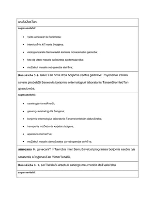 uruSaZesTan.
saqmianobebi:


   •   vizitis winaswar SeTanxmeba;


   •   interviusTvis kiTxvaris Sedgena;


   •   ekologiurizaralis Semswavleli komisiis monacemebis gacnoba;


   •   foto da video masalis dafiqsireba da damusaveba;


   •   moZiebuli masalis veb-gverdze atvirTva;


RonisZieba 5.4. ruseTTan omis dros borjomis xeobis gadawviT miyenebuli zaralis

savele pirobebSi Seswavla.borjomis entemologiuri laboratoriis TanamSromlebTan

gasaubreba.
saqmianobebi:


   •   savele gasvla waRverSi;


   •   gasamgzavrebeli jgufis Sedgena;


   •   borjomis entemologiur laboratoriis Tanamsromlebtan dakavSireba;


   •   transportis moZieba da xarjebis dadgena;


   •   aparaturis momarTva;


   •   moZiebuli masalis damuSaveba da veb-gverdze atvirTva;


amocana 6. gavecaniT mTavrobis mier SemuSavebul programas borjomis xeobis tyis

safarvelis aRdgenasTan mimarTebaSi.

RonisZieba 6. 1. sarTiWalaSi arsebuli sanerge meurneobis daTvaliereba

saqmianobebi:
 
