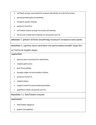 •   sarTiWalis sanerge meurneobasTan winaswar dakavSireba da vizitis SeTanxmeba;

   •   gasamgzavrebeli jgufis Camoyalibeba;

   •   transportis xarjebis moZieba;

   •   aparaturis momarTva;

   •   sarTiWalaSi arsebuli sanerge meurneobis daTvaliereba;

   •   foto da video masalis dammuSaveba da veb-gverdze atvirTva;


amocana 7. globaluri daTbobis winaaRmdeg movawyveT sxvadasxva saxis aqciebi.

RonisZieba 7.1 garemos dacvis saministros mier gamocxadebul proeqtSi “darge Seni

xe” CarTva da nergebis dargva.

saqmianobebi:


   •   garemos dacvis saministrosTan dakavSireba;

   •   nergebis gadmocema;

   •   jgufis Camoyalibeba;

   •   dasargavi adgilis da instrumentebis moZieba;

   •   aparaturis momarTva;

   •   nergebis dargva;

   •   nergebis movlisTvis saqmianobebis ganawileba;

   •   gadaRebuli masalis veb-gverdze atvirTva;


RonisZieba 7.2. SabaTobebis mowyoba

saqmianobebi:


   •   SabaTobebis dagegmva;


   •   jgufebis Camoyalibeba;
 
