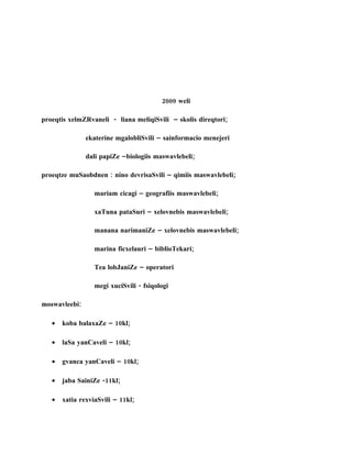 2009 weli

proeqtis xelmZRvaneli - liana meliqiSvili – skolis direqtori;

               ekaterine mgalobliSvili – sainformacio menejeri

               dali papiZe –biologiis maswavlebeli;

proeqtze muSaobdnen : nino devrisaSvili – qimiis maswavlebeli;

                  mariam cicagi – geografiis maswavlebeli;

                  xaTuna pataSuri – xelovnebis maswavlebeli;

                  manana narimaniZe – xelovnebis maswavlebeli;

                  marina ficxelauri – biblioTekari;

                  Tea lobJaniZe – operatori

                  megi xuciSvili - fsiqologi

moswavleebi:

   •   koba balaxaZe – 10kl;

   •   laSa yanCaveli – 10kl;

   •   gvanca yanCaveli – 10kl;

   •   jaba SainiZe -11kl;

   •   xatia rexviaSvili – 11kl;
 
