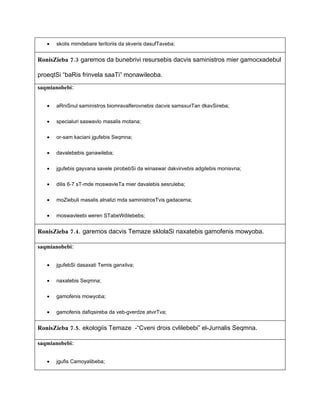 •   skolis mimdebare teritoriis da skveris dasufTaveba;


RonisZieba 7.3 garemos da bunebrivi resursebis dacvis saministros mier gamocxadebul

proeqtSi “baRis frinvela saaTi” monawileoba.

saqmianobebi:


   •   aRniSnul saministros biomravalferovnebis dacvis samsxurTan dkavSireba;


   •   specialuri saswavlo masalis motana;


   •   or-sam kaciani jgufebis Seqmna;

   •   davalebebis ganawileba;


   •   jgufebis gayvana savele pirobebSi da winaswar dakvirvebis adgilebis monisvna;


   •   dilis 6-7 sT-mde moswavleTa mier davalebis sesruleba;


   •   moZiebuli masalis alnalizi mda saministrosTvis gadacema;


   •   moswavleebi weren STabeWdilebebs;


RonisZieba 7.4. garemos dacvis Temaze sklolaSi naxatebis gamofenis mowyoba.

saqmianobebi:


   •   jgufebSi dasaxati Temis ganxilva;


   •   naxatebis Seqmna;


   •   gamofenis mowyoba;


   •   gamofenis dafiqsireba da veb-gverdze atvirTva;


RonisZieba 7.5. ekologiis Temaze -“Cveni drois cvlilebebi” el-Jurnalis Seqmna.

saqmianobebi:


   •   jgufis Camoyalibeba;
 