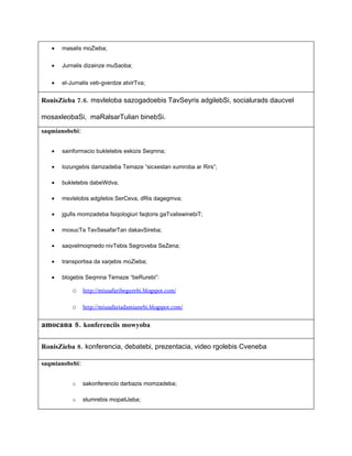 •   masalis moZieba;


   •   Jurnalis dizainze muSaoba;


   •   el-Jurnalis veb-gverdze atvirTva;


RonisZieba 7.6. msvleloba sazogadoebis TavSeyris adgilebSi, socialurads daucvel

mosaxleobaSi, maRalsarTulian binebSi.

saqmianobebi:


   •   sainformacio bukletebis eskizis Seqmna;

   •   lozungebis damzadeba Temaze “sicxestan xumroba ar Rirs”;

   •   bukletebis dabeWdva;

   •   msvlelobis adgilebis SerCeva, dRis dagegmva;

   •   jgufis momzadeba fsiqologiuri faqtoris gaTvaliswinebiT;

   •   moxucTa TavSesafarTan dakavSireba;

   •   saqvelmoqmedo nivTebis Segroveba SeZena;

   •   transportisa da xarjebis moZieba;

   •   blogebis Seqmna Temaze “beRurebi”:

           o http://miusafaribegurebi.blogspot.com/

           o    http://miusafariadamianebi.blogspot.com/


amocana 8. konferenciis mowyoba

RonisZieba 8. konferencia, debatebi, prezentacia, video rgolebis Cveneba

saqmianobebi:


           o    sakonferencio darbazis momzadeba;

           o    stumrebis mopatiJeba;
 