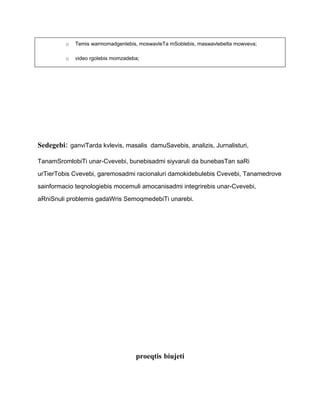 o   Temis warmomadgenlebis, moswavleTa mSoblebis, maswavlebelta mowveva;

         o   video rgolebis momzadeba;




Sedegebi: ganviTarda kvlevis, masalis damuSavebis, analizis, Jurnalisturi,

TanamSromlobiTi unar-Cvevebi, bunebisadmi siyvaruli da bunebasTan saRi

urTierTobis Cvevebi, garemosadmi racionaluri damokidebulebis Cvevebi, Tanamedrove

sainformacio teqnologiebis mocemuli amocanisadmi integrirebis unar-Cvevebi,

aRniSnuli problemis gadaWris SemoqmedebiTi unarebi.




                                    proeqtis biujeti
 