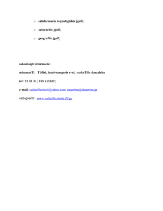 o sainformacio teqnologiebis jgufi;

          o xelovnebis jgufi;

          o geografiis jgufi;




sakontaqti informacia:

misamarTi: Tbilisi, isani-samgoris r-ni, varkeTilis dasaxleba

tel: 73 85 51; 899 415587;

e-mail: varketilischool@yahoo.com; ekaterina@ekaterina.ge

veb-gverdi: www.varketilis.skola.dlf.ge
 