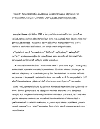 viswavliT TanamSromlobas sxvadasxva sferoSi momuSave adamianebTan,

erTmnaneTTan, SeviZenT Jurnalistur unar-Cvevebs, organizaciul unarebs.




 proeqtis aRwera: - jer kidev 1827 w frangma fizikosma Jozef furiem, gamoTqva

varaudi, rom dedamiwis atmosfero siTburi minis rols asrulebs, haeri atarebs mzis mier

gamosxivebul siTbos , magram ar aZlevs dedamiwis mier gamosxivebul siTbos

kosmosSi dabrunebis saSualebas. am efeqts siTburi efeqti ewodeba.

 siTburi efeqti haerSi Semavali airebiT ZiriTadaT naxSiroJangiT, wylis orTqliT,

meTaniT, azotis Jangeulebita da zogierTi sxva gazis atmosferoSi dagroevbiT atis

gamowveuli, amitom maT saTburis airebs uwodeben.

 XX saukuneSi atmosferoSi saTburis airebis mkveTr zrdas aqvs adgili. Tbosadgurebi,

avtomobilebi, qarxnebi atmosferoSi yovelwliurad 22 miliard tona naxSiroJangsa da

saTburis efeqtis mqone sxva airebs gamoyofen. Sesabamisad, dedamiwis saSualo

temperature bolo periodSi mudmivad izrdeba. mecnierTa azriT Tu ase gagrZelda 2100

wlisaTvis dedamiwaze globalurad daTbeba- temperature 6 gradusT moimatebs.

 gamoTvlilia, rom temperaturis 10 gradusiT momateba msoflio okeanis wylis donis 5-6

metriT awevas gamoiwvevs, ris Sedegadac msoflios mraval kuTxeSi daitboreba

sanapiro zoli, temperaturis mateba gaaZlierebs aorTqlebis procesebs, rac Tavis mxriv

gazrdis naleqebis raodenbobas. mkveTrad Seicvleba klimati mTels msoflioSi –

gaxSirdeba iseTi bunebrivi kataklizmebi, rogoricaa wyaldidobebi, qariSxlebi, gaqreba

mravali mcenareTa da cxovelTa saxeoba, Semcirdeba sasoflo-sameurneo kulturebis

mosavlianoba.
 