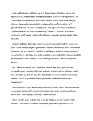 bolo wlebSi globaluri daTbobis gavlenis Seswavla janmrTelobaze ufro da ufro

aqtualuri xdeba. mecnierebma klimat damokidebuli daavadebebic ki gamoyves. am

CamonaTvalSi moxvda sisxlis mimoqcevis sistemis, sasunTqi sistemis, alergiuli,

infeqciuri da parazituli daavadebebi. cxvel periodSi mkveTrad imatebs maTi

gamovlinebebic da simZimec. evropaSi 2003 wels egreT wodebul sicxis talRebs

(ramdenime dRiani anomaluri temperatura) aTiaTasobiT adamiani emsxverpla.

mkvlevarTa azriT, sicxes yvelaze mZimed itanen moxucebi, qronikuli avadmyofebi,

bavSvebi.

 globaluri daTbobis SeCereba mxolod mwvane mcenarrebs SeuZliaT, radgan isini

STanTqaven naxSiroJangs da gamoyofen Jangbads. miuxedavad aseTi saWiroebisa

adamianebi ver acnobiereben mosalodnel safrTxes da kvlav mimdinareobs tyeebis

masiuri gaCexva –ganadgureba, ris Sedergadac dedamiwa bolo 30 wlis ganmavlobaSi

Tavisi tyeebis naxevari dakarga. Cveni planeta yovelwliurad 19 milion heqtar tyes

kargavs.

 tyis CexvaSi arc saqarTvelo CamorCeba, bolo ori aTeuli wlis ganmavlobaSi

gansakuTrebulad intensiurad iCexeba, borjomis, axaldabis, atenis, saCxeris tyeebi,

amas emateba isic, rom am bolo dros SeiniSneba wiwvovani mcenareebis xmoba.

mecnierTa azriT es gamowveulia xSiri gvalvebiTa da sxvadasxva sokovani

daavadebebiT.

 Cveni dasaxlebis irgvliv xelovnurad gaSenebuli qarsafari zolebis da maradmwvane

mcenareebis didi nawili Seewira bunebrivi gazisa da eleqtro energies uqonlobas.

amave dros, SeiniSneba naZvebisa da kedrebis xmoba.

 Cveni proeqtiT Cven unda SevClo codna da moqalaqeoba movaxmaroT ketil

miznebs. Cven meti enTuziazmiT SevudgebiT gamovakraT plakatebi quCaSi ,
 