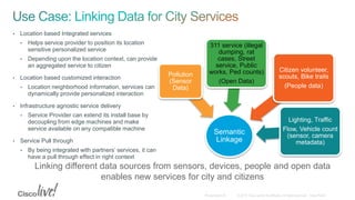 Semantic
Linkage
Pollution
(Sensor
Data)
311 service (illegal
dumping, rat
cases, Street
service, Public
works, Ped counts)
(Open Data)
Citizen volunteer,
scouts, Bike trails
(People data)
Lighting, Traffic
Flow, Vehicle count
(sensor, camera
metadata)
Linking different data sources from sensors, devices, people and open data
enables new services for city and citizens
• Location based Integrated services
• Helps service provider to position its location
sensitive personalized service
• Depending upon the location context, can provide
an aggregated service to citizen
• Location based customized interaction
• Location neighborhood information, services can
dynamically provide personalized interaction
• Infrastructure agnostic service delivery
• Service Provider can extend its install base by
decoupling from edge machines and make
service available on any compatible machine
• Service Pull through
• By being integrated with partners’ services, it can
have a pull through effect in right context
 