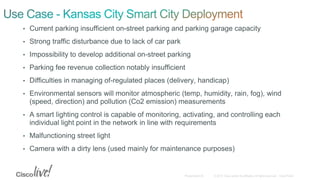 • Current parking insufficient on-street parking and parking garage capacity
• Strong traffic disturbance due to lack of car park
• Impossibility to develop additional on-street parking
• Parking fee revenue collection notably insufficient
• Difficulties in managing of-regulated places (delivery, handicap)
• Environmental sensors will monitor atmospheric (temp, humidity, rain, fog), wind
(speed, direction) and pollution (Co2 emission) measurements
• A smart lighting control is capable of monitoring, activating, and controlling each
individual light point in the network in line with requirements
• Malfunctioning street light
• Camera with a dirty lens (used mainly for maintenance purposes)
 