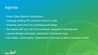 • Smart Cities Solution Architecture
• Leverage existing API services in the IoT world
• Shielding users from the underlying technology
• Get started with your API and accelerate application Development
• Layered Models and facets, abstraction of business logic
• Use Cases, Consumption, deployment & services to deliver business results
Agenda
 