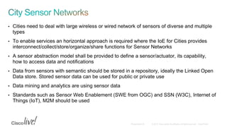 • Cities need to deal with large wireless or wired network of sensors of diverse and multiple
types
• To enable services an horizontal approach is required where the IoE for Cities provides
interconnect/collect/store/organize/share functions for Sensor Networks
• A sensor abstraction model shall be provided to define a sensor/actuator, its capability,
how to access data and notifications
• Data from sensors with semantic should be stored in a repository, ideally the Linked Open
Data store. Stored sensor data can be used for public or private use
• Data mining and analytics are using sensor data
• Standards such as Sensor Web Enablement (SWE from OGC) and SSN (W3C), Internet of
Things (IoT), M2M should be used
 