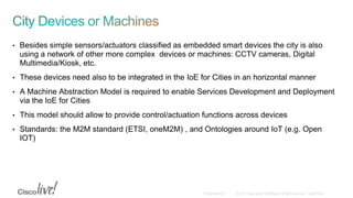 • Besides simple sensors/actuators classified as embedded smart devices the city is also
using a network of other more complex devices or machines: CCTV cameras, Digital
Multimedia/Kiosk, etc.
• These devices need also to be integrated in the IoE for Cities in an horizontal manner
• A Machine Abstraction Model is required to enable Services Development and Deployment
via the IoE for Cities
• This model should allow to provide control/actuation functions across devices
• Standards: the M2M standard (ETSI, oneM2M) , and Ontologies around IoT (e.g. Open
IOT)
 