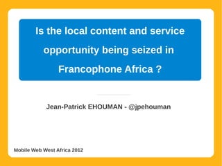 Is the local content and service
           opportunity being seized in
                 Francophone Africa ?


            Jean-Patrick EHOUMAN - @jpehouman




Mobile Web West Africa 2012
 