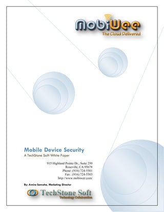 Mobile Device Security
A TechStone Soft White Paper

                 915 Highland Pointe Dr., Suite 250
                               Roseville, CA 95678
                            Phone: (916) 724-5301
                              Fax : (916) 724-5303
                        http://www.mobiwee.com/

By: Amira Samaha, Marketing Director
 