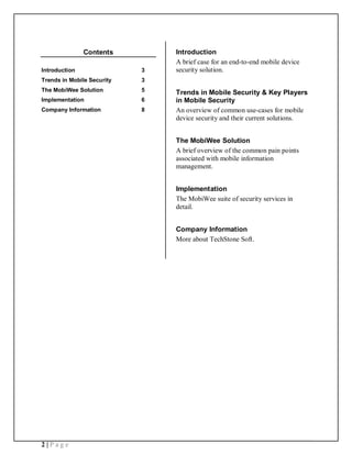 Contents         Introduction
                                A brief case for an end-to-end mobile device
Introduction                3   security solution.
Trends in Mobile Security   3
The MobiWee Solution        5   Trends in Mobile Security & Key Players
Implementation              6   in Mobile Security
Company Information         8   An overview of common use-cases for mobile
                                device security and their current solutions.


                                The MobiWee Solution
                                A brief overview of the common pain points
                                associated with mobile information
                                management.


                                Implementation
                                The MobiWee suite of security services in
                                detail.


                                Company Information
                                More about TechStone Soft.




2|Page
 
