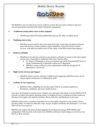 Mobile Device Security




    The MobiWee suite of cloud services (www.mobiwee.com) is the user-centric solution to the most
    common pain points associated with mobile information management:

·     Traditional syncing tethers users to their computer

            o MobiWee provides OTA/cloud collaboration from any PC, Mac, or mobile device.

·     Mobilizing data is risky

            o MobiWee secures sensitive data with remote lock/wipe, remote data encryption (using the
              native OS security), remote certificate export/installation, and remote device location
              services- even when the mobile device is lost, stolen, or the SIM card has been replaced.

·     Business continuity

            o MobiWee is non-intrusive and easy to use; business continuity is not put at risk with complex
              security that is impossible to implement when away from the office.
                  · Ex: When a VP/Manager is away on a business trip and the Smartcard/OTP device is
                      wiped, troubleshooting is impossible without an IT department.
                  · MobiWee remote certificates can be implemented worldwide, through the IT
                      department or self-service.

·     High Cost for Services and Support

            o MobiWee reduces costs by utilizing a scalable cloud computing model (host servers do not
              require regular maintenance or a dedicated IT staff).

·     Usability & User Experience

            o MobiWee offers compelling services that require little to no technical expertise to
              personalize, collaborate, and secure mobile devices.

    Users have the freedom to remotely access, backup, sync, and secure their phone over the 3GSM or Wi-Fi
    network- no matter what phone, operating system, or computer the user is running (currently running on
    Windows 6.0 & higher with Android, Symbian, iPhone, Palm Pre, and Blackberry on the way).

    MobiWee allows users to remotely locate their lost or stolen phone, forward it to any number, retrieve
    any data, media, or contact list, then lock, wipe, encrypt, or delete certificates (for prosumers) - even if the
    SIM card has been replaced.

    MobiWee also reduces the hassle of phone upgrades by facilitating Exchange, POP3/IMAP email
    configuration. With one click on the email icon, MobiWee sends your email settings to your device over
    the 3G or Wi-Fi network.




    5|Page
 