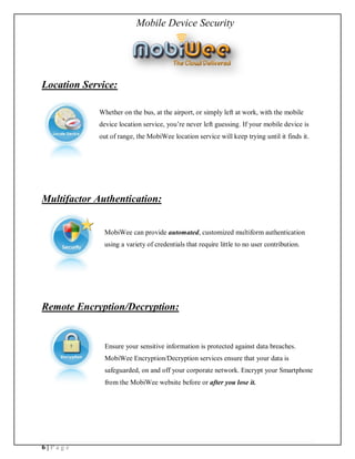 Mobile Device Security




Location Service:

            Whether on the bus, at the airport, or simply left at work, with the mobile
            device location service, you re never left guessing. If your mobile device is
            out of range, the MobiWee location service will keep trying until it finds it.




Multifactor Authentication:


              MobiWee can provide automated, customized multiform authentication
              using a variety of credentials that require little to no user contribution.




Remote Encryption/Decryption:


              Ensure your sensitive information is protected against data breaches.
              MobiWee Encryption/Decryption services ensure that your data is
              safeguarded, on and off your corporate network. Encrypt your Smartphone
              from the MobiWee website before or after you lose it.




6|Page
 