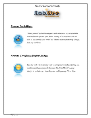 Mobile Device Security




Remote Lock/Wipe:

              Defend yourself against identity theft with the remote lock/wipe service,
              no matter where you left your phone. Just log in to MobiWee.com and
              click to lock or reset your device and external memory to factory settings-
              from any computer.




Remote Certificate/Digital Badge:


              Take the work out of security while securing your work by exporting and
              installing certificates remotely from any PC. With MobiWee, your
              identity is verified every time, from any mobile device, PC, or Mac.




7|Page
 