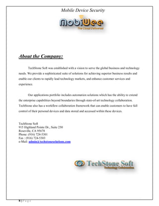 Mobile Device Security




About the Company:

       TechStone Soft was established with a vision to serve the global business and technology
needs. We provide a sophisticated suite of solutions for achieving superior business results and
enable our clients to rapidly lead technology markets, and enhance customer services and
experience.


       Our applications portfolio includes automation solutions which has the ability to extend
the enterprise capabilities beyond boundaries through state-of-art technology collaboration.
TechStone also has a workflow collaboration framework that can enable customers to have full
control of their personal devices and data stored and accessed within these devices.



TechStone Soft
915 Highland Pointe Dr., Suite 250
Roseville, CA 95678
Phone: (916) 724-5301
Fax : (916) 724-5303
e-Mail: admin@techstonesolutions.com




8|Page
 