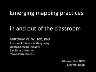 Emerging mapping practices  in and out of the classroom Matthew W. Wilson,  PhD Assistant Professor of Geography Emerging Media Initiative  Ball State University [email_address] 20 November 2009 EMI Workshop 