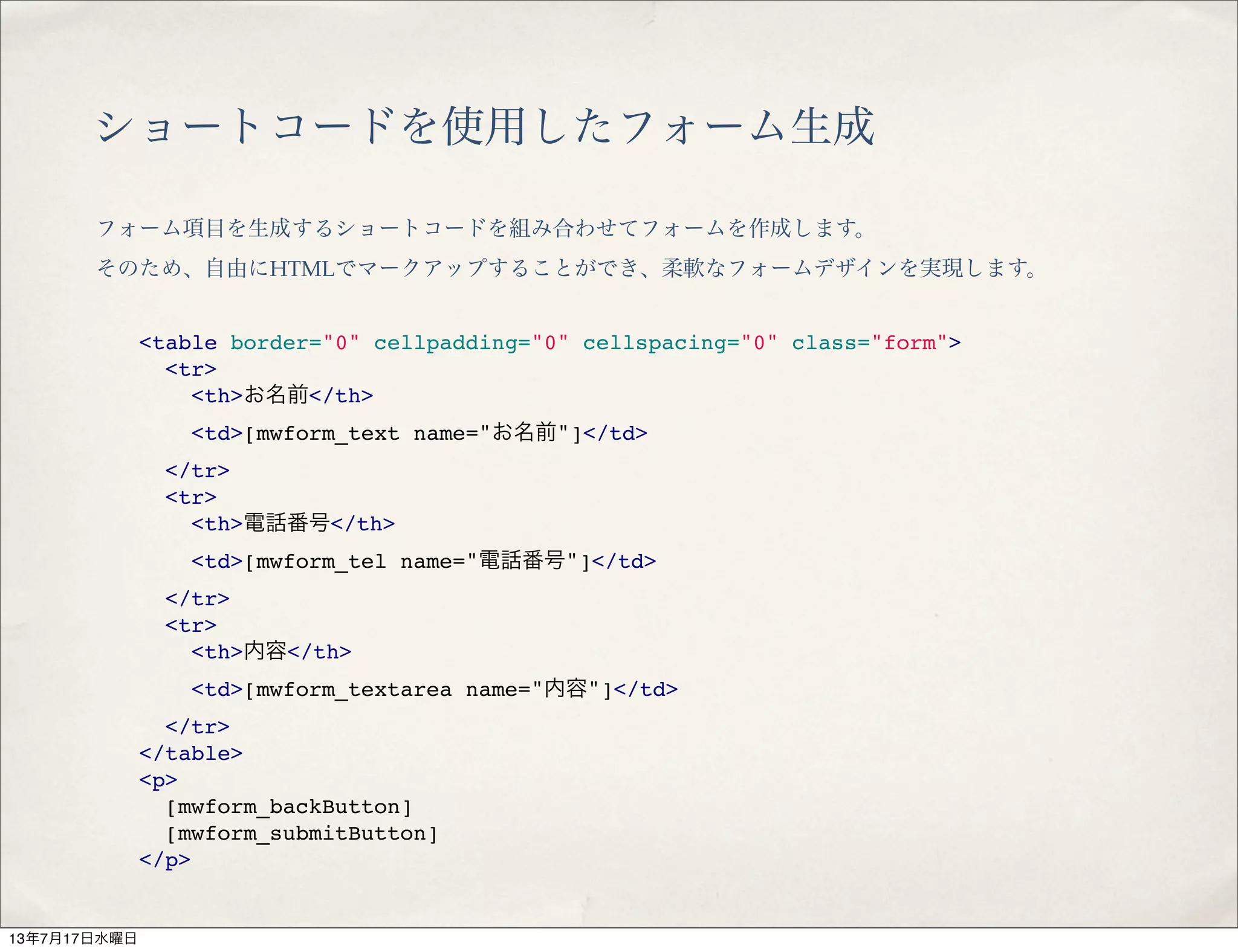 ショートコードを使用したフォーム生成
フォーム項目を生成するショートコードを組み合わせてフォームを作成します。
そのため、自由にHTMLでマークアップすることができ、柔軟なフォームデザインを実現します。
<table border="0" cellpadding="0" cellspacing="0" class="form">
<tr>
<th>お名前</th>
<td>[mwform_text name="お名前"]</td>
</tr>
<tr>
<th>電話番号</th>
<td>[mwform_tel name="電話番号"]</td>
</tr>
<tr>
<th>内容</th>
<td>[mwform_textarea name="内容"]</td>
</tr>
</table>
<p>
[mwform_backButton]
[mwform_submitButton]
</p>
13年7月17日水曜日
 