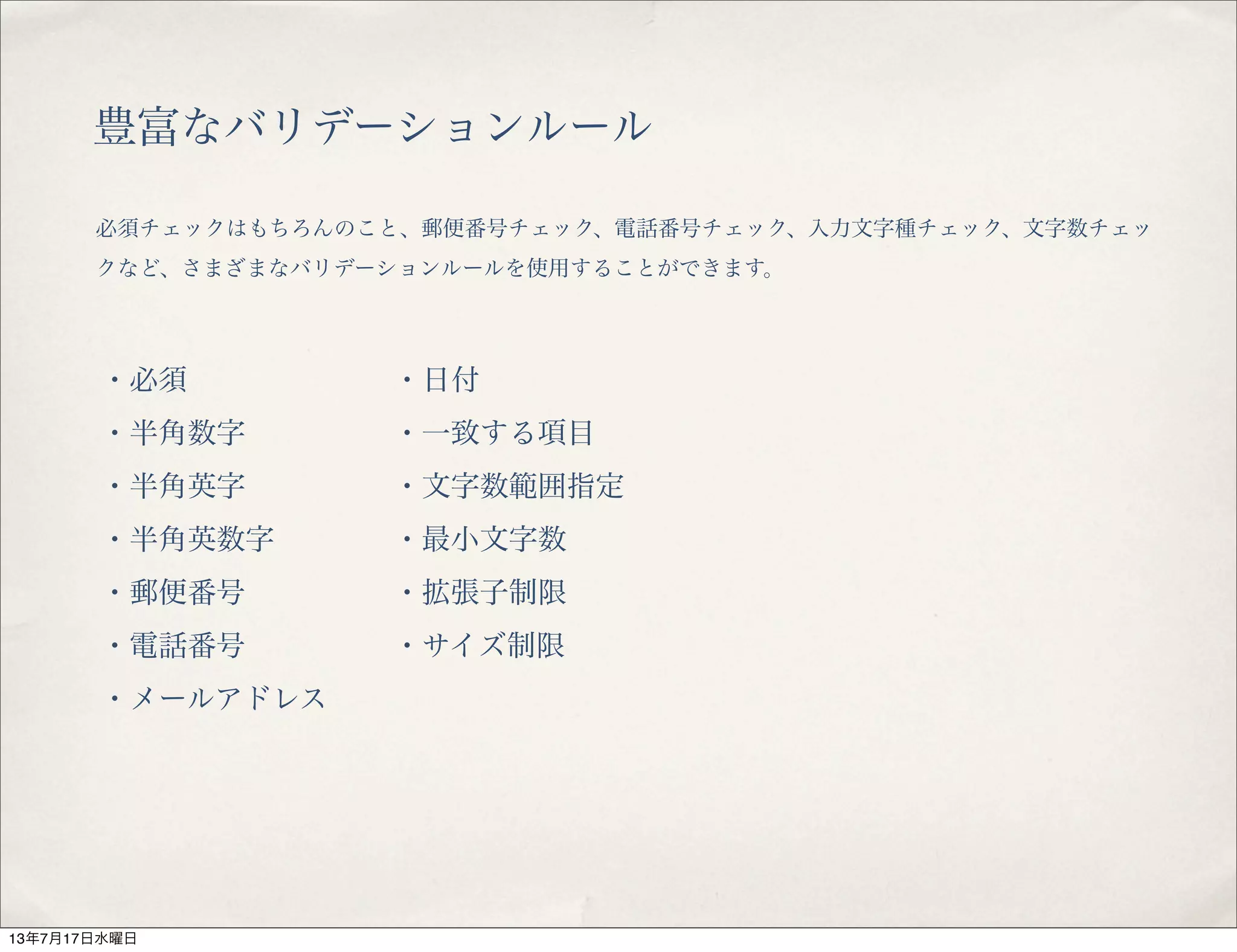 豊富なバリデーションルール
必須チェックはもちろんのこと、郵便番号チェック、電話番号チェック、入力文字種チェック、文字数チェッ
クなど、さまざまなバリデーションルールを使用することができます。
・必須
・半角数字
・半角英字
・半角英数字
・郵便番号
・電話番号
・メールアドレス
・日付
・一致する項目
・文字数範囲指定
・最小文字数
・拡張子制限
・サイズ制限
13年7月17日水曜日
 