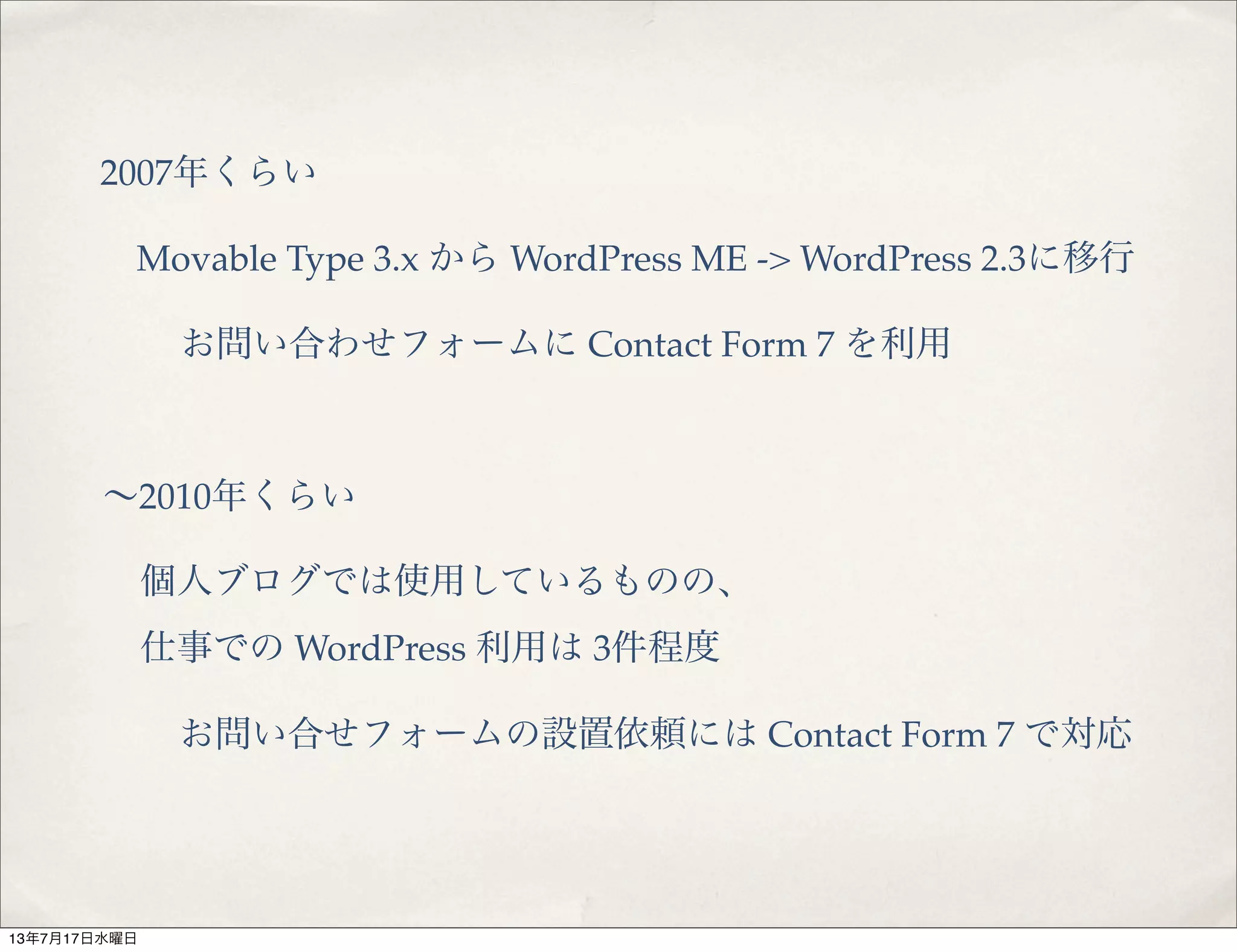2007年くらい
Movable Type 3.x から WordPress ME -> WordPress 2.3に移行
お問い合わせフォームに Contact Form 7 を利用
∼2010年くらい
個人ブログでは使用しているものの、
仕事での WordPress 利用は 3件程度
お問い合せフォームの設置依頼には Contact Form 7 で対応
13年7月17日水曜日
 