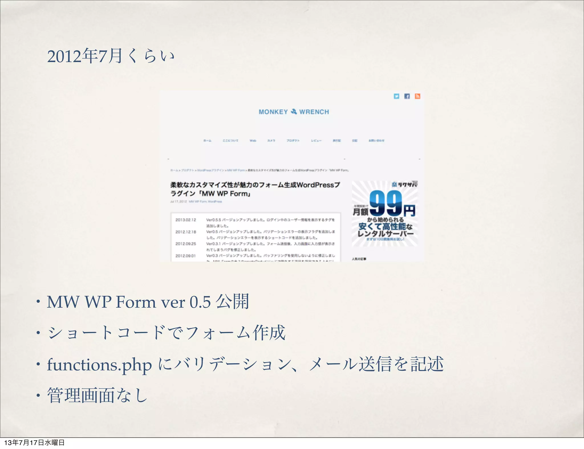 2012年7月くらい
・MW WP Form ver 0.5 公開
・ショートコードでフォーム作成
・functions.php にバリデーション、メール送信を記述
・管理画面なし
13年7月17日水曜日
 