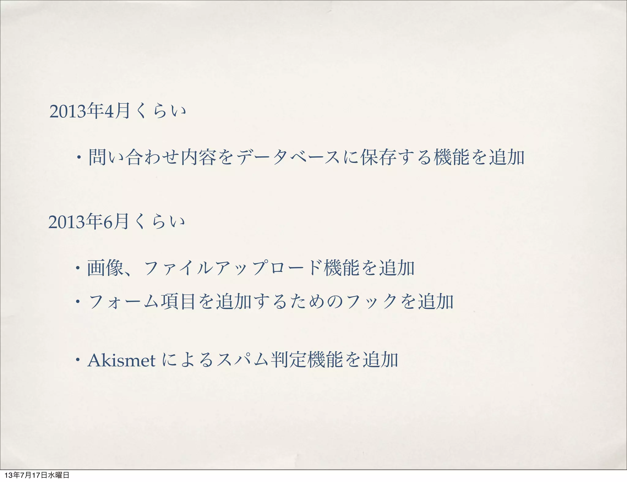 2013年4月くらい
・問い合わせ内容をデータベースに保存する機能を追加
2013年6月くらい
・画像、ファイルアップロード機能を追加
・フォーム項目を追加するためのフックを追加
・Akismet によるスパム判定機能を追加
13年7月17日水曜日
 