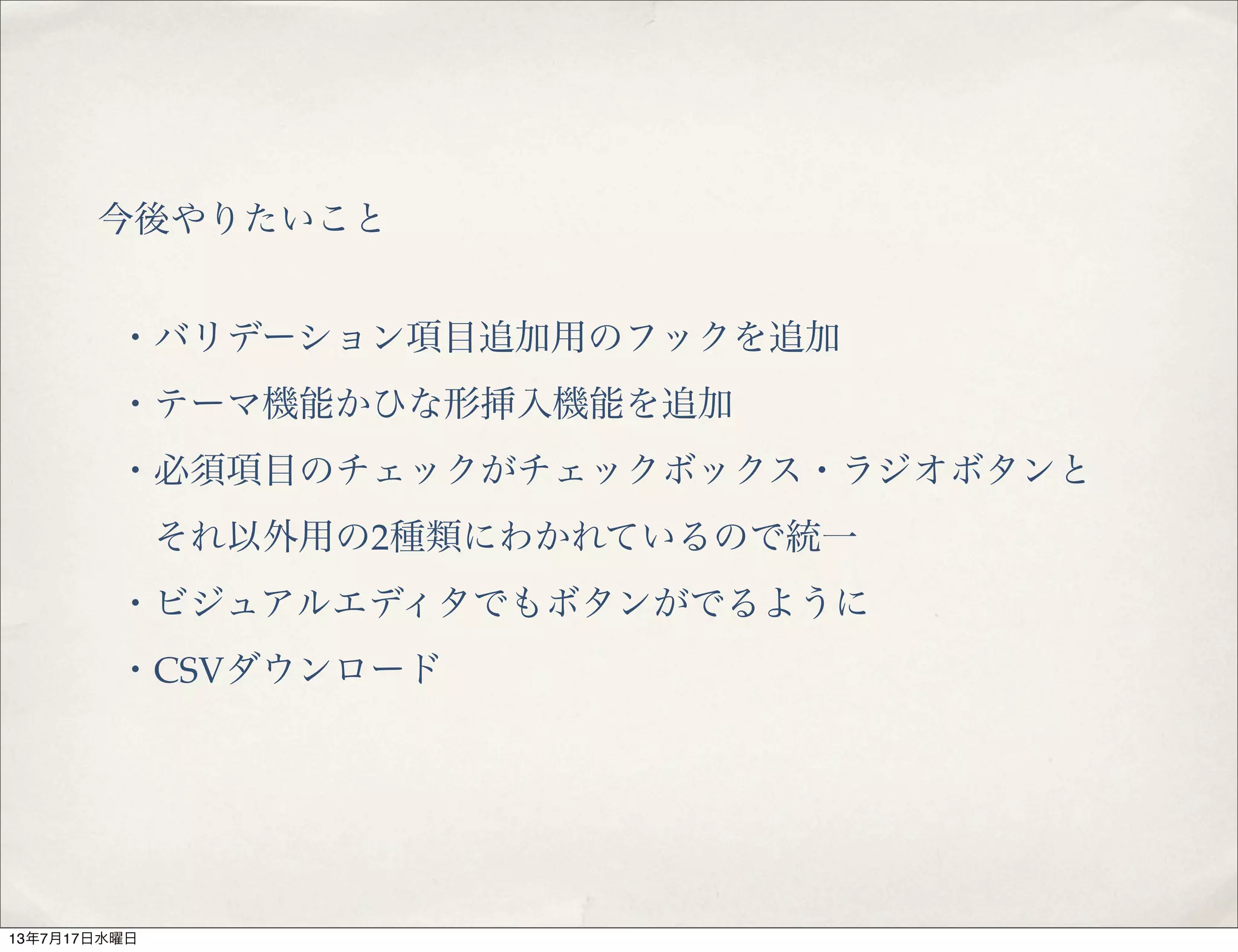 今後やりたいこと
・バリデーション項目追加用のフックを追加
・テーマ機能かひな形挿入機能を追加
・必須項目のチェックがチェックボックス・ラジオボタンと
 それ以外用の2種類にわかれているので統一
・ビジュアルエディタでもボタンがでるように
・CSVダウンロード
13年7月17日水曜日
 