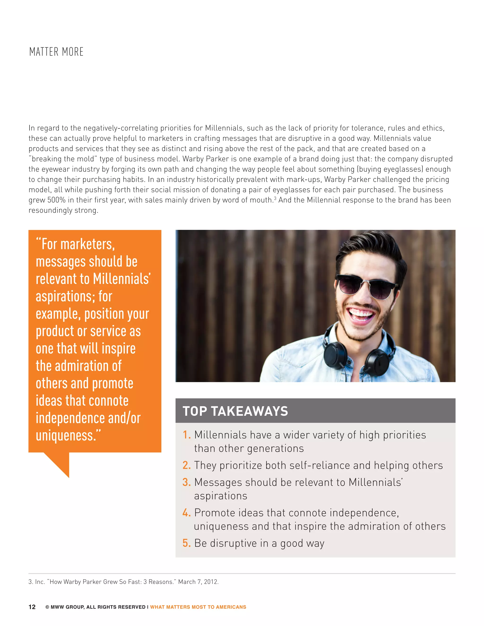 © MWW GROUP, ALL RIGHTS RESERVED | WHAT MATTERS MOST TO AMERICANS
MATTER MORE
12
In regard to the negatively-correlating priorities for Millennials, such as the lack of priority for tolerance, rules and ethics,
these can actually prove helpful to marketers in crafting messages that are disruptive in a good way. Millennials value
products and services that they see as distinct and rising above the rest of the pack, and that are created based on a
“breaking the mold” type of business model. Warby Parker is one example of a brand doing just that: the company disrupted
the eyewear industry by forging its own path and changing the way people feel about something (buying eyeglasses) enough
to change their purchasing habits. In an industry historically prevalent with mark-ups, Warby Parker challenged the pricing
model, all while pushing forth their social mission of donating a pair of eyeglasses for each pair purchased. The business
grew 500% in their first year, with sales mainly driven by word of mouth.3
And the Millennial response to the brand has been
resoundingly strong.
“For marketers,
messages should be
relevant to Millennials’
aspirations; for
example, position your
product or service as
one that will inspire
the admiration of
others and promote
ideas that connote
independence and/or
uniqueness.”
TOP TAKEAWAYS
1. Millennials have a wider variety of high priorities
than other generations
2. They prioritize both self-reliance and helping others
3. Messages should be relevant to Millennials’
aspirations
4. Promote ideas that connote independence,
uniqueness and that inspire the admiration of others
5. Be disruptive in a good way
3. Inc. “How Warby Parker Grew So Fast: 3 Reasons.” March 7, 2012.
 
