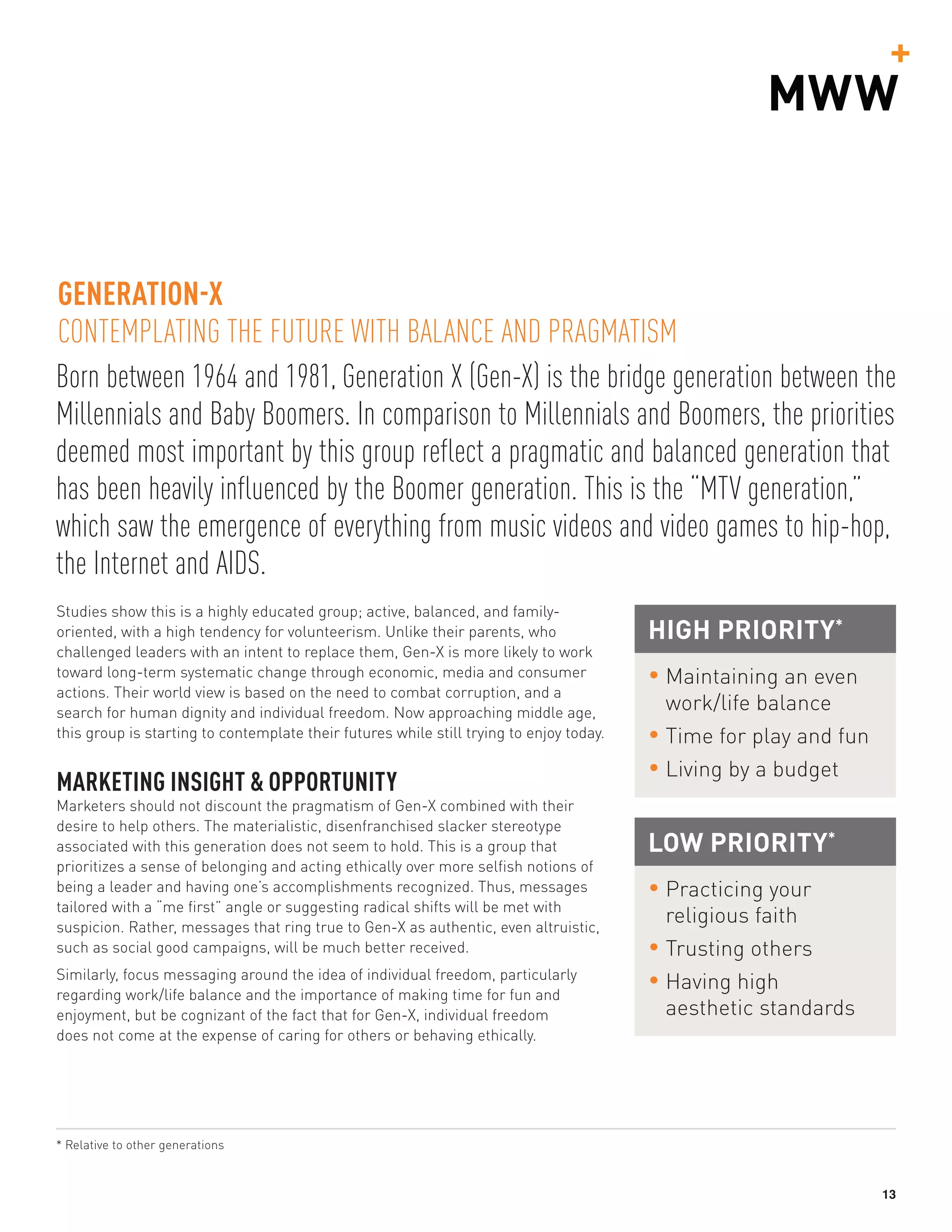 13
Born between 1964 and 1981, Generation X (Gen-X) is the bridge generation between the
Millennials and Baby Boomers. In comparison to Millennials and Boomers, the priorities
deemed most important by this group reflect a pragmatic and balanced generation that
has been heavily influenced by the Boomer generation. This is the “MTV generation,”
which saw the emergence of everything from music videos and video games to hip-hop,
the Internet and AIDS.
GENERATION-X
CONTEMPLATING THE FUTURE WITH BALANCE AND PRAGMATISM
Studies show this is a highly educated group; active, balanced, and family-
oriented, with a high tendency for volunteerism. Unlike their parents, who
challenged leaders with an intent to replace them, Gen-X is more likely to work
toward long-term systematic change through economic, media and consumer
actions. Their world view is based on the need to combat corruption, and a
search for human dignity and individual freedom. Now approaching middle age,
this group is starting to contemplate their futures while still trying to enjoy today.
MARKETING INSIGHT  OPPORTUNITY
Marketers should not discount the pragmatism of Gen-X combined with their
desire to help others. The materialistic, disenfranchised slacker stereotype
associated with this generation does not seem to hold. This is a group that
prioritizes a sense of belonging and acting ethically over more selfish notions of
being a leader and having one’s accomplishments recognized. Thus, messages
tailored with a “me first” angle or suggesting radical shifts will be met with
suspicion. Rather, messages that ring true to Gen-X as authentic, even altruistic,
such as social good campaigns, will be much better received.
Similarly, focus messaging around the idea of individual freedom, particularly
regarding work/life balance and the importance of making time for fun and
enjoyment, but be cognizant of the fact that for Gen-X, individual freedom
does not come at the expense of caring for others or behaving ethically.
HIGH PRIORITY*
• Maintaining an even
work/life balance
• Time for play and fun
• Living by a budget
LOW PRIORITY*
• Practicing your
religious faith
• Trusting others
• Having high
aesthetic standards
* Relative to other generations
 