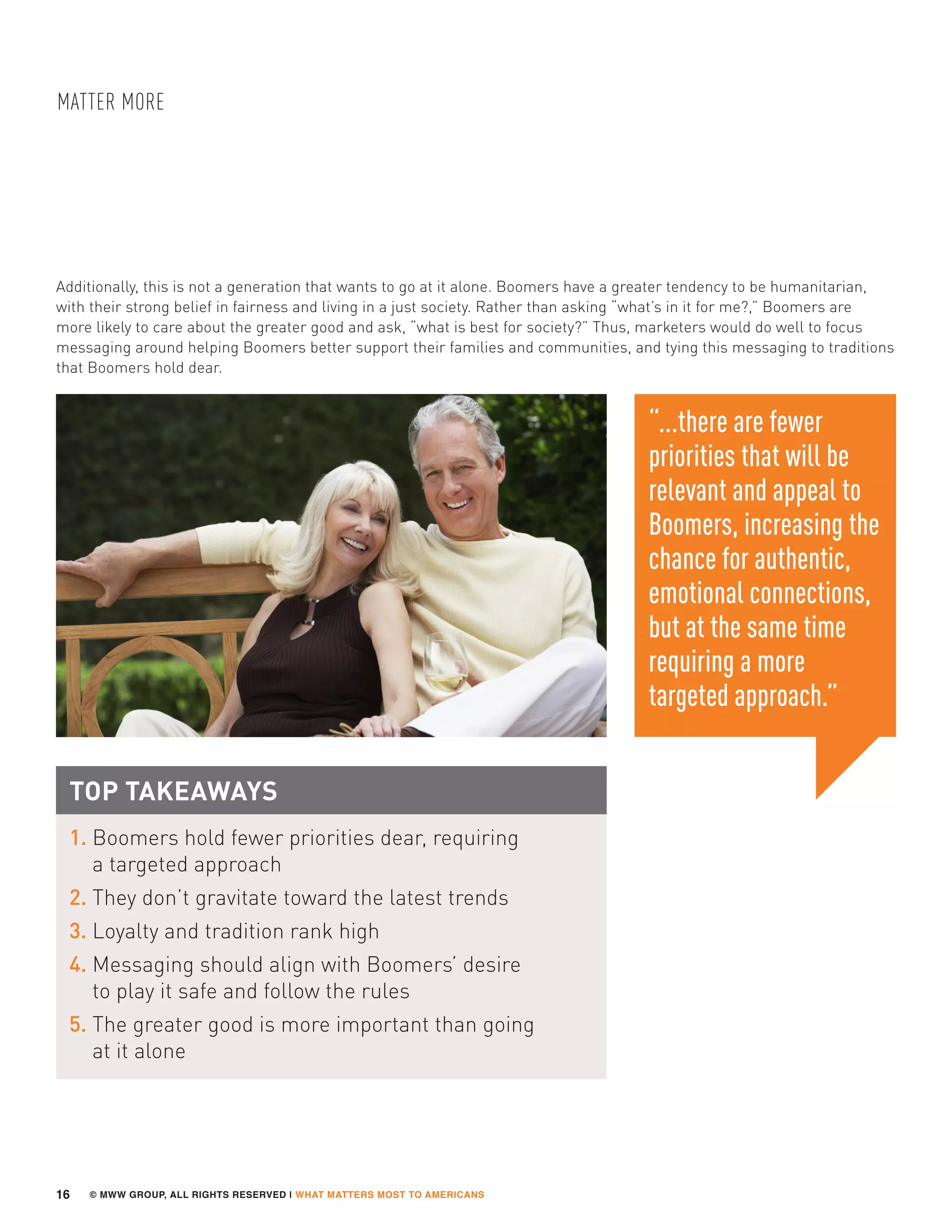 © MWW GROUP, ALL RIGHTS RESERVED | WHAT MATTERS MOST TO AMERICANS
MATTER MORE
16
TOP TAKEAWAYS
1. Boomers hold fewer priorities dear, requiring
a targeted approach
2. They don’t gravitate toward the latest trends
3. Loyalty and tradition rank high
4. Messaging should align with Boomers’ desire
to play it safe and follow the rules
5. The greater good is more important than going
at it alone
“...there are fewer
priorities that will be
relevant and appeal to
Boomers, increasing the
chance for authentic,
emotional connections,
but at the same time
requiring a more
targeted approach.”
Additionally, this is not a generation that wants to go at it alone. Boomers have a greater tendency to be humanitarian,
with their strong belief in fairness and living in a just society. Rather than asking “what’s in it for me?,” Boomers are
more likely to care about the greater good and ask, “what is best for society?” Thus, marketers would do well to focus
messaging around helping Boomers better support their families and communities, and tying this messaging to traditions
that Boomers hold dear.
 
